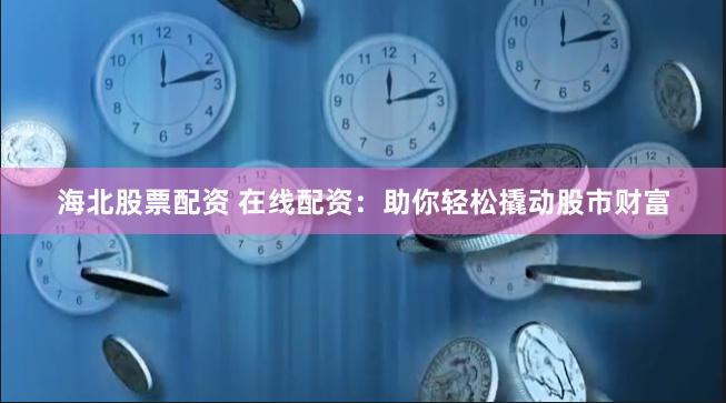 海北股票配资 在线配资：助你轻松撬动股市财富