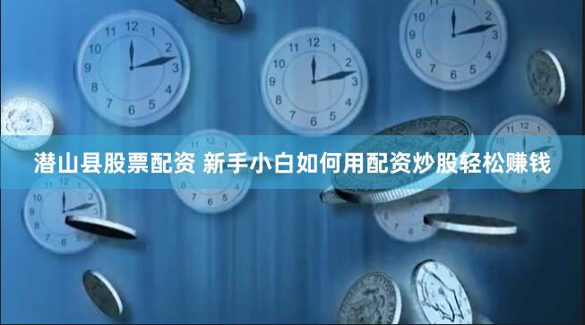 潜山县股票配资 新手小白如何用配资炒股轻松赚钱