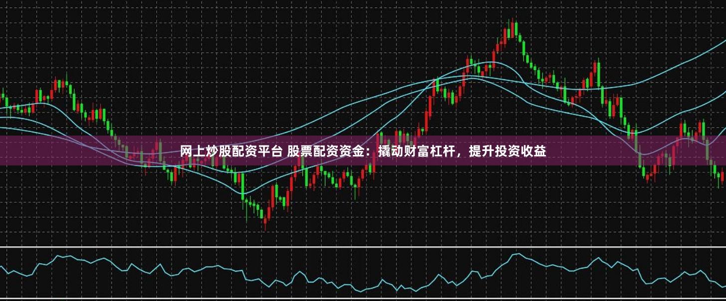 网上炒股配资平台 股票配资资金：撬动财富杠杆，提升投资收益