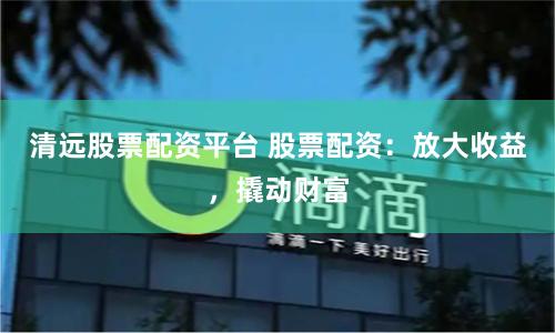 清远股票配资平台 股票配资：放大收益，撬动财富