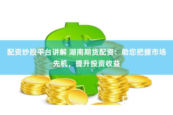 配资炒股平台讲解 湖南期货配资：助您把握市场先机，提升投资收益