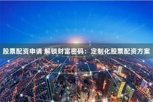 股票配资申请 解锁财富密码：定制化股票配资方案