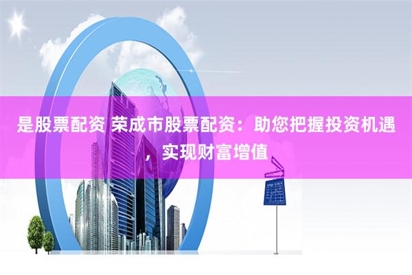 是股票配资 荣成市股票配资：助您把握投资机遇，实现财富增值