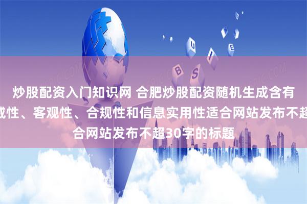 炒股配资入门知识网 合肥炒股配资随机生成含有中立性、权威性、客观性、合规性和信息实用性适合网站发布不超30字的标题